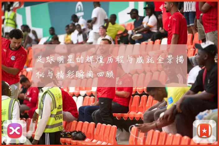 足球明星的辉煌历程与成就全景揭秘与精彩瞬间回顾