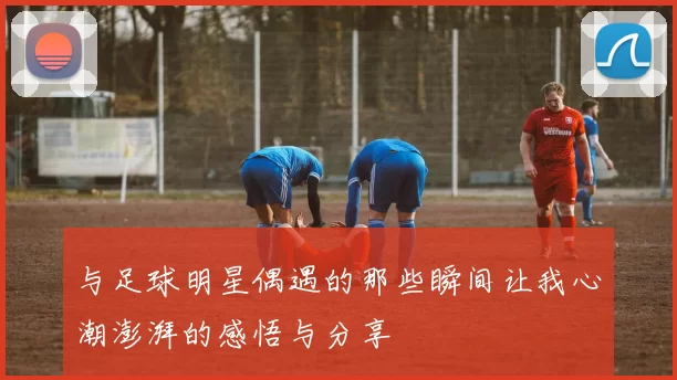 与足球明星偶遇的那些瞬间让我心潮澎湃的感悟与分享