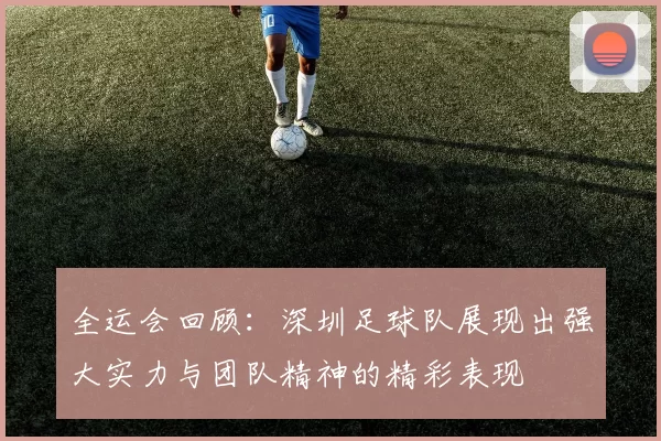 全运会回顾：深圳足球队展现出强大实力与团队精神的精彩表现