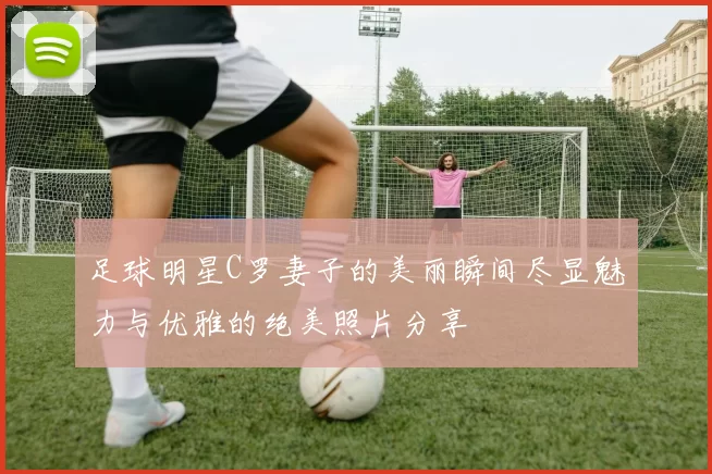 足球明星C罗妻子的美丽瞬间尽显魅力与优雅的绝美照片分享