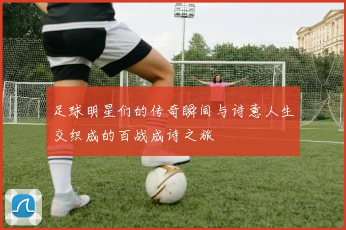 足球明星们的传奇瞬间与诗意人生交织成的百战成诗之旅