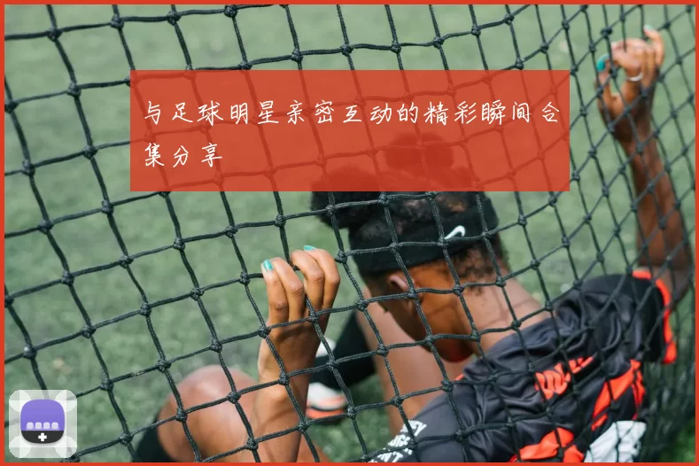 与足球明星亲密互动的精彩瞬间合集分享