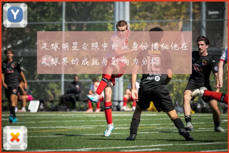足球明星合照中白人身份揭秘他在足球界的成就与影响力分析
