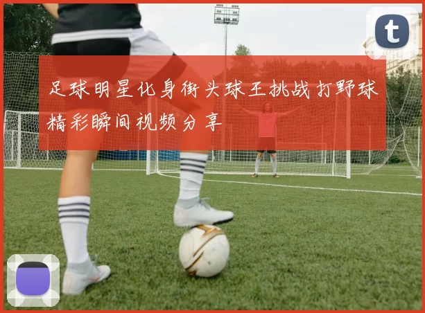 足球明星化身街头球王挑战打野球精彩瞬间视频分享