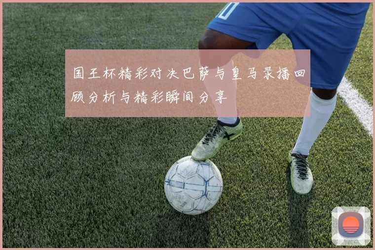国王杯精彩对决巴萨与皇马录播回顾分析与精彩瞬间分享