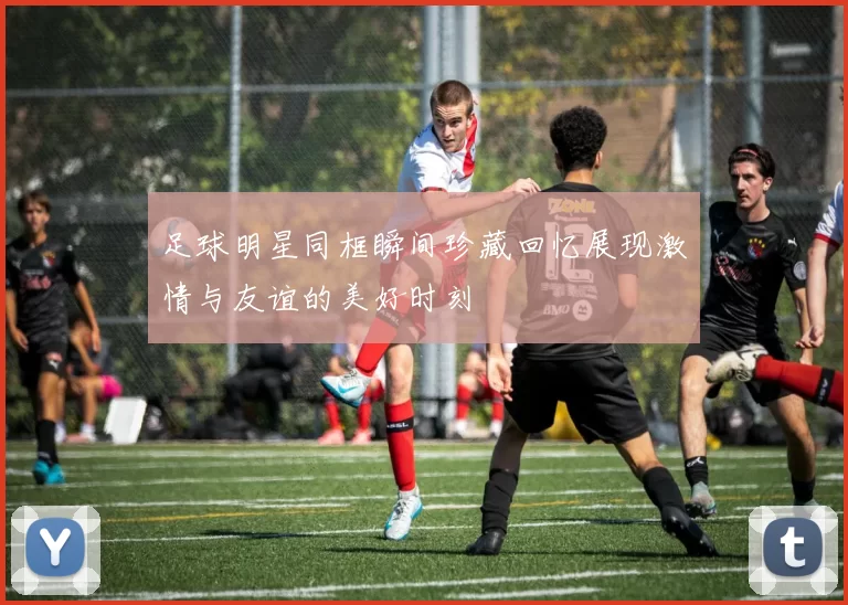 足球明星同框瞬间珍藏回忆展现激情与友谊的美好时刻