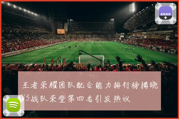 王者荣耀团队配合能力排行榜揭晓V5战队荣登第四名引发热议