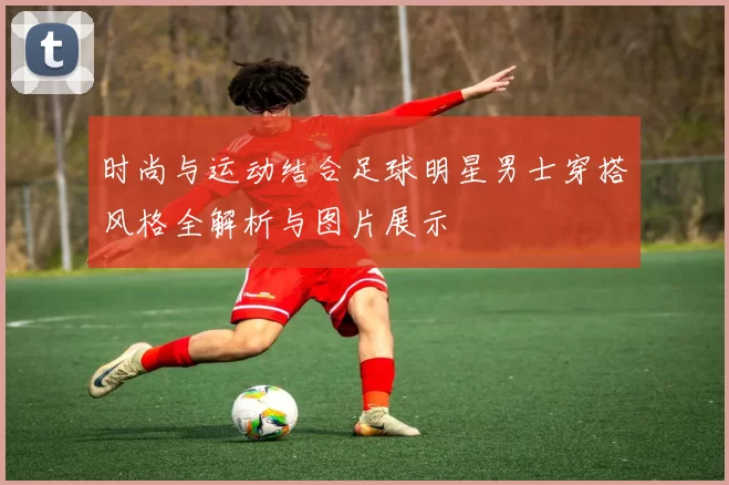 时尚与运动结合足球明星男士穿搭风格全解析与图片展示