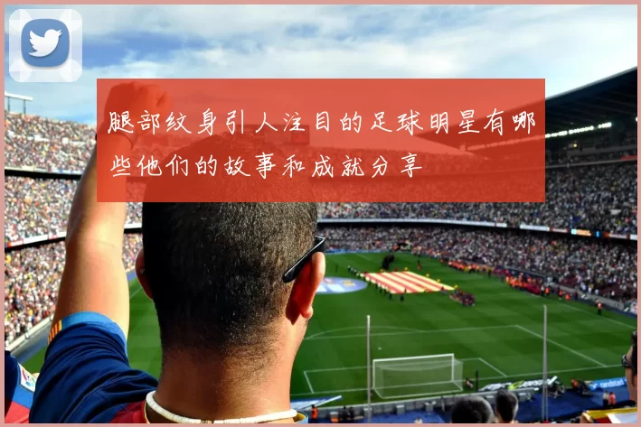 腿部纹身引人注目的足球明星有哪些他们的故事和成就分享