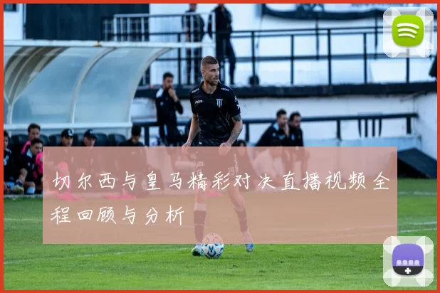 切尔西与皇马精彩对决直播视频全程回顾与分析