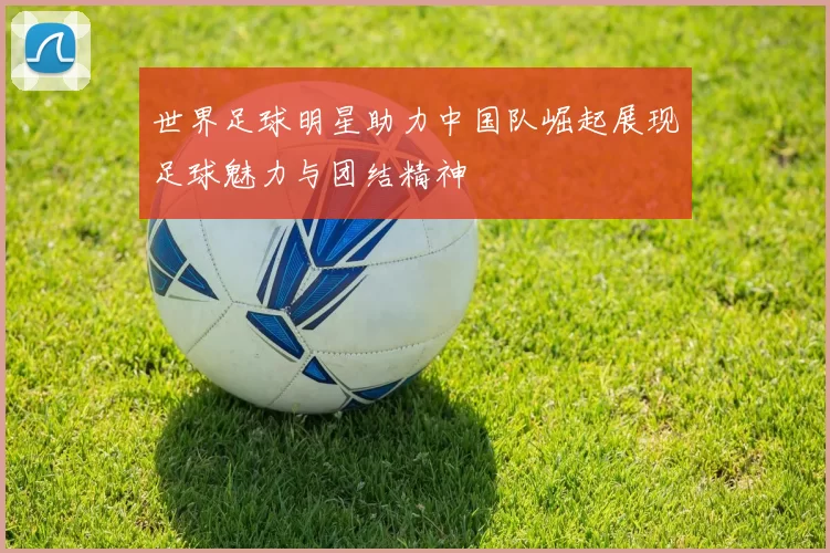 世界足球明星助力中国队崛起展现足球魅力与团结精神