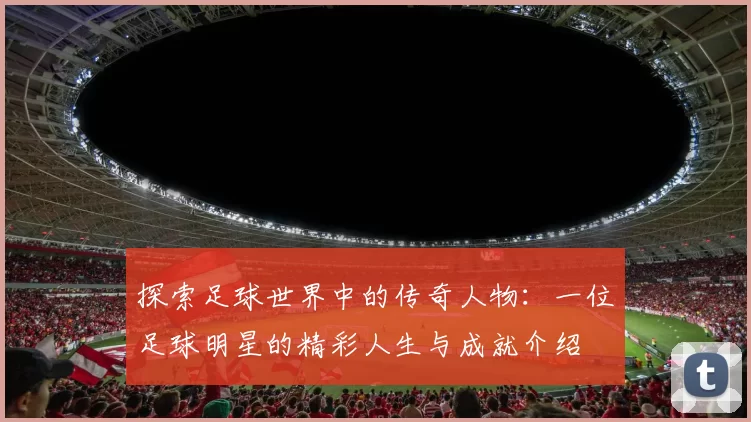 探索足球世界中的传奇人物：一位足球明星的精彩人生与成就介绍