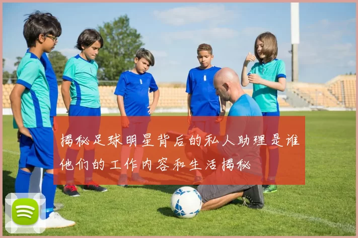 揭秘足球明星背后的私人助理是谁他们的工作内容和生活揭秘