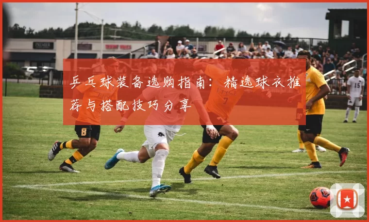 乒乓球装备选购指南：精选球衣推荐与搭配技巧分享