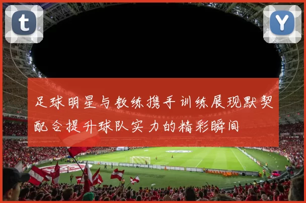 足球明星与教练携手训练展现默契配合提升球队实力的精彩瞬间
