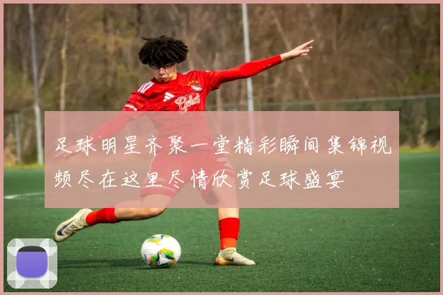 足球明星齐聚一堂精彩瞬间集锦视频尽在这里尽情欣赏足球盛宴