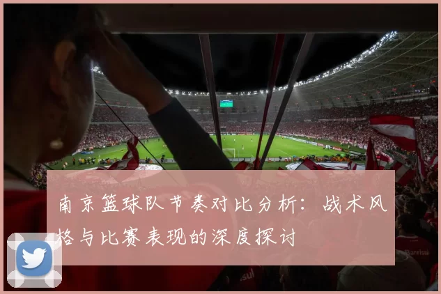南京篮球队节奏对比分析：战术风格与比赛表现的深度探讨