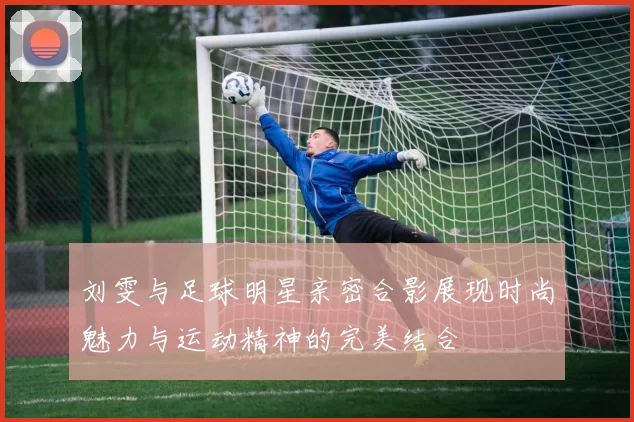 刘雯与足球明星亲密合影展现时尚魅力与运动精神的完美结合