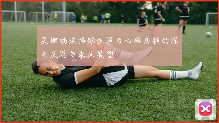吴娜畅谈排球生涯与心路历程的深刻反思与未来展望