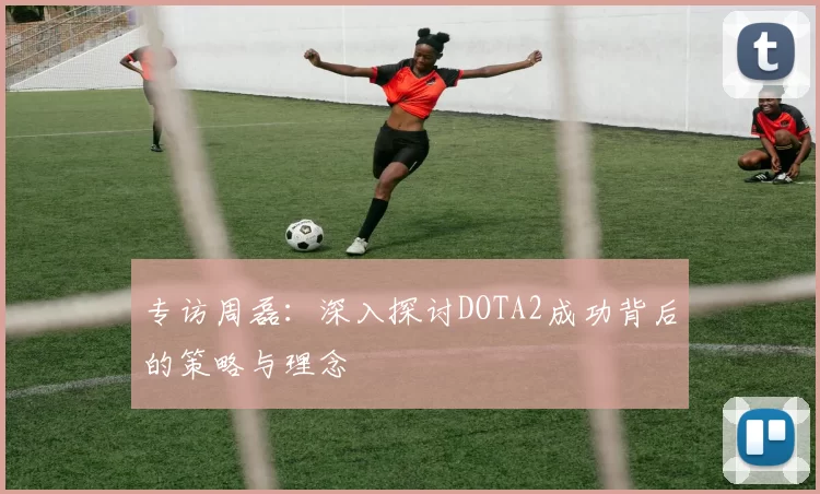 专访周磊：深入探讨DOTA2成功背后的策略与理念