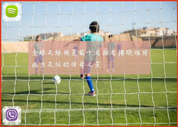 全球足球明星前十名排名揭晓谁将成为足坛的传奇之星
