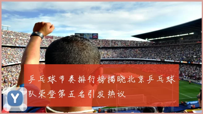 乒乓球节奏排行榜揭晓北京乒乓球队荣登第五名引发热议
