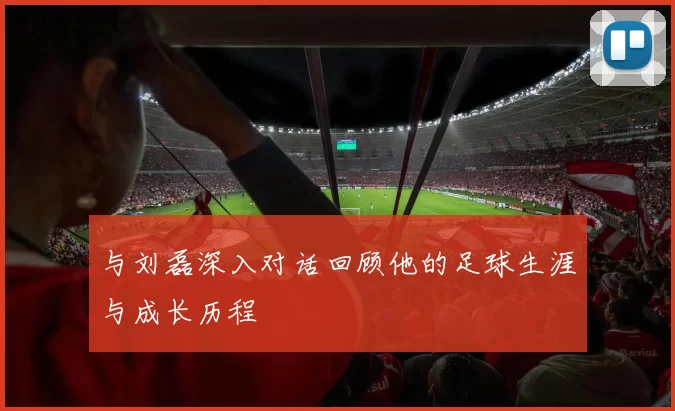 与刘磊深入对话回顾他的足球生涯与成长历程