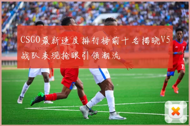 CSGO最新速度排行榜前十名揭晓V5战队表现抢眼引领潮流
