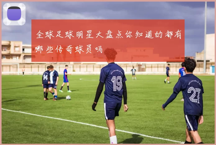 全球足球明星大盘点你知道的都有哪些传奇球员吗