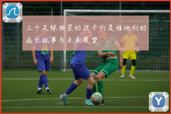 三个足球明星的孩子们是谁他们的成长故事与未来展望