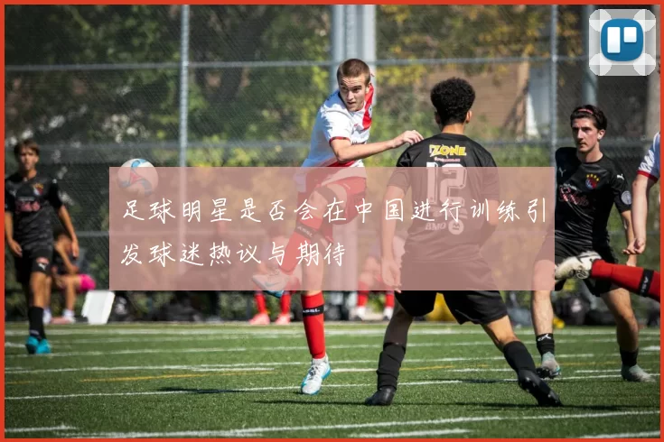 足球明星是否会在中国进行训练引发球迷热议与期待