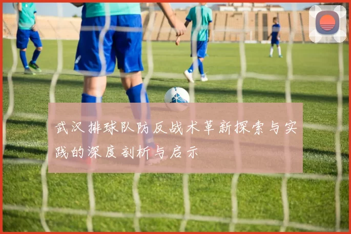 武汉排球队防反战术革新探索与实践的深度剖析与启示