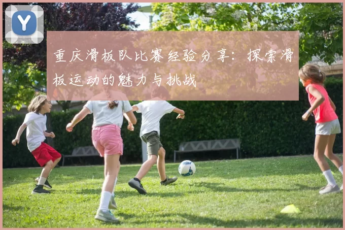 重庆滑板队比赛经验分享：探索滑板运动的魅力与挑战