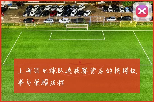上海羽毛球队选拔赛背后的拼搏故事与荣耀历程
