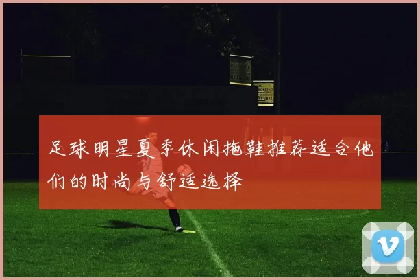 足球明星夏季休闲拖鞋推荐适合他们的时尚与舒适选择