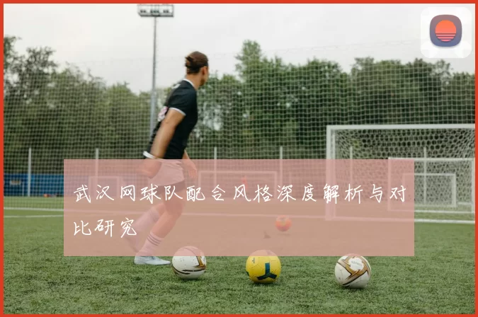 武汉网球队配合风格深度解析与对比研究