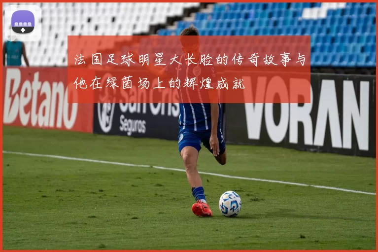 法国足球明星大长脸的传奇故事与他在绿茵场上的辉煌成就