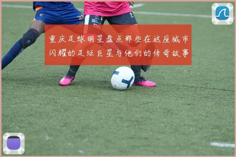 重庆足球明星盘点那些在这座城市闪耀的足坛巨星与他们的传奇故事