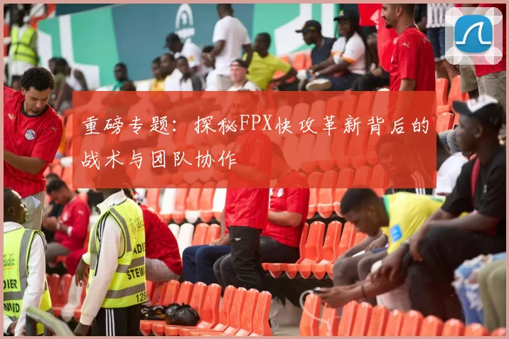 重磅专题：探秘FPX快攻革新背后的战术与团队协作