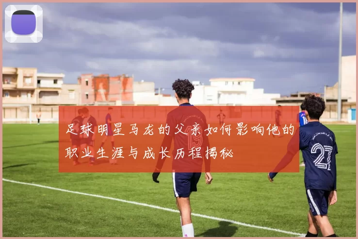 足球明星马龙的父亲如何影响他的职业生涯与成长历程揭秘