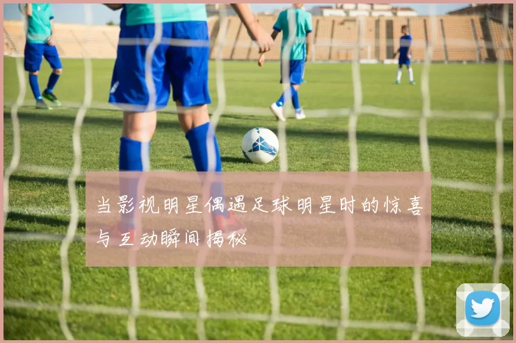 当影视明星偶遇足球明星时的惊喜与互动瞬间揭秘