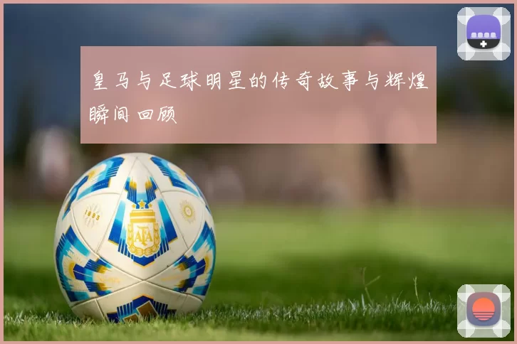 皇马与足球明星的传奇故事与辉煌瞬间回顾