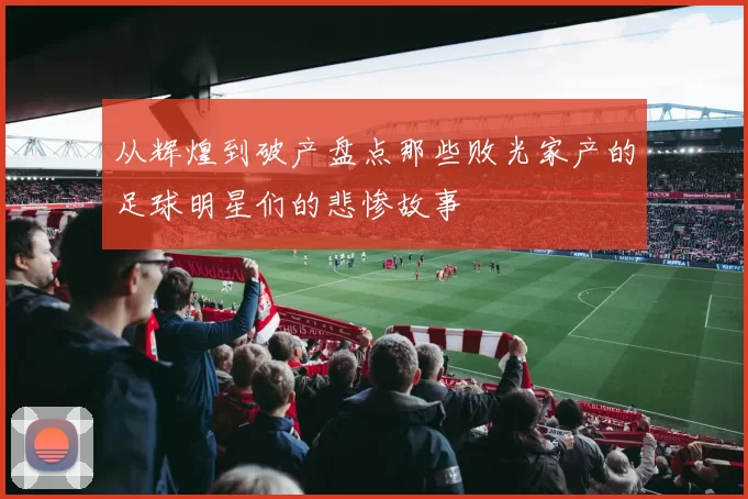 从辉煌到破产盘点那些败光家产的足球明星们的悲惨故事