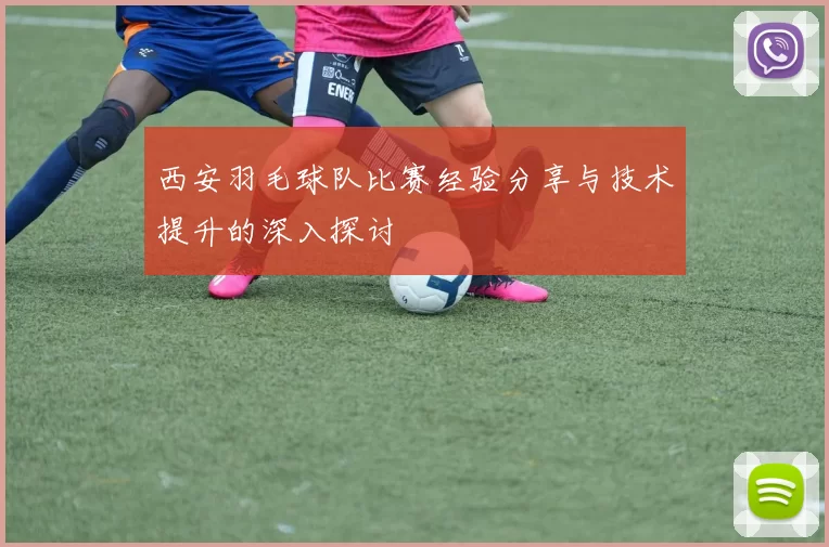 西安羽毛球队比赛经验分享与技术提升的深入探讨