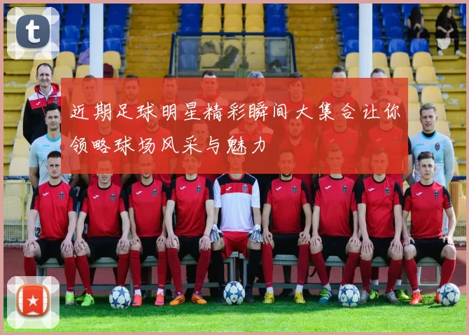 近期足球明星精彩瞬间大集合让你领略球场风采与魅力