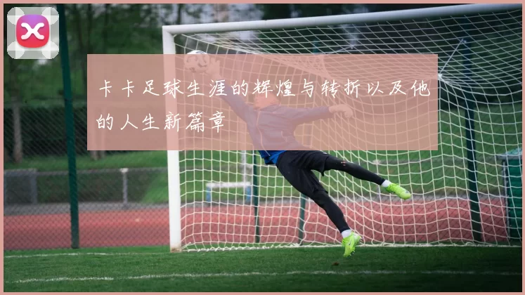 卡卡足球生涯的辉煌与转折以及他的人生新篇章