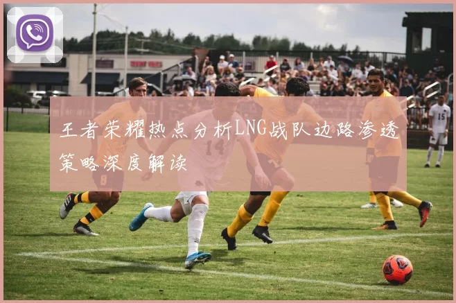 王者荣耀热点分析LNG战队边路渗透策略深度解读