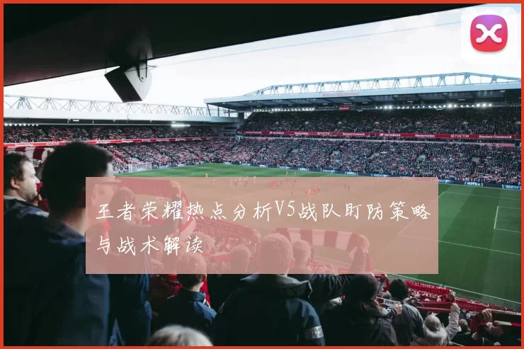 王者荣耀热点分析V5战队盯防策略与战术解读