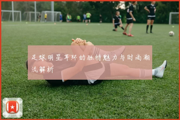 足球明星耳环的独特魅力与时尚潮流解析