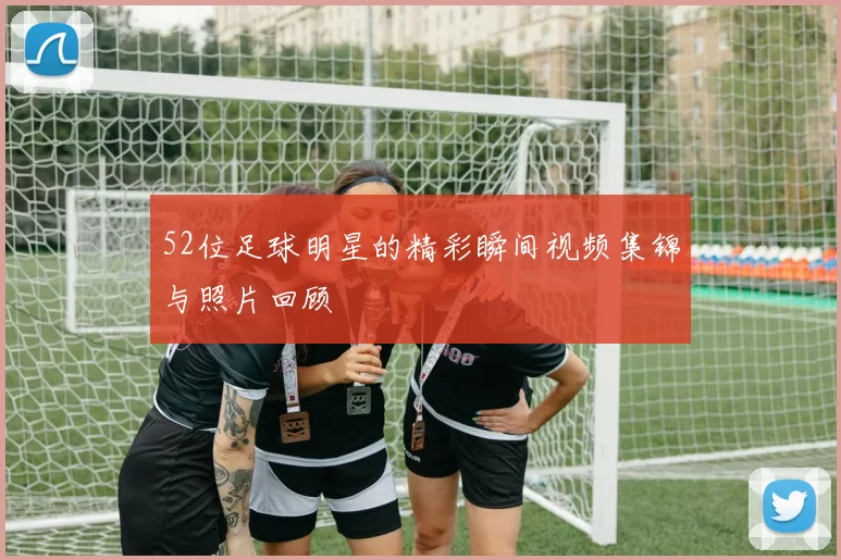 52位足球明星的精彩瞬间视频集锦与照片回顾